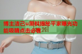 博主洁己u黑料揭秘平家曝光功能吸睛点击必看