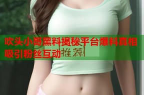 吹头小哥黑料揭秘平台爆料真相吸引粉丝互动