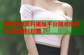 原耽作者黑料揭秘平台精准推荐与互动爆料利器