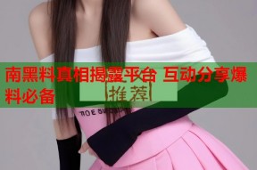 南黑料真相揭露平台 互动分享爆料必备