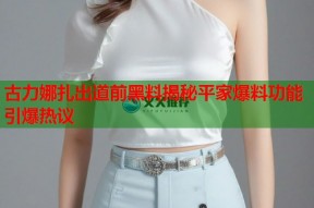 古力娜扎出道前黑料揭秘平家爆料功能引爆热议