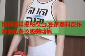 原神黑料揭秘平台 独家爆料反作弊隐私争议吸睛功能