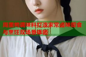 周黑鸭调味料打造家常卤味即食与烹饪双场景体验