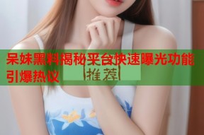 呆妹黑料揭秘平台快速曝光功能引爆热议