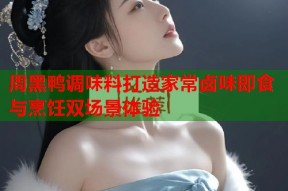 周黑鸭调味料打造家常卤味即食与烹饪双场景体验