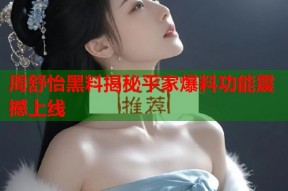 周舒怡黑料揭秘平家爆料功能震撼上线