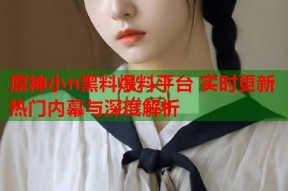 原神小n黑料爆料平台 实时更新热门内幕与深度解析