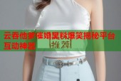 云吞他爹催婚黑料爆笑揭秘平台互动神器