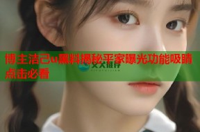 博主洁己u黑料揭秘平家曝光功能吸睛点击必看