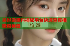 吴世勋黑料揭秘平台快速查真相吸粉神器