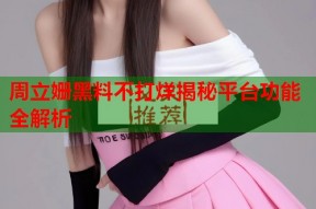周立姗黑料不打烊揭秘平台功能全解析