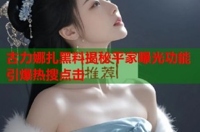 古力娜扎黑料揭秘平家曝光功能引爆热搜点击