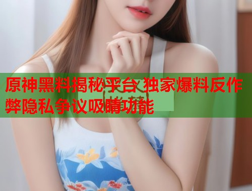 原神黑料揭秘平台 独家爆料反作弊隐私争议吸睛功能  第2张