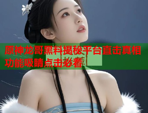原神龙哥黑料揭秘平台直击真相功能吸睛点击必看  第1张
