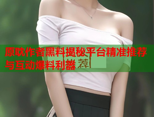 原耽作者黑料揭秘平台精准推荐与互动爆料利器  第1张