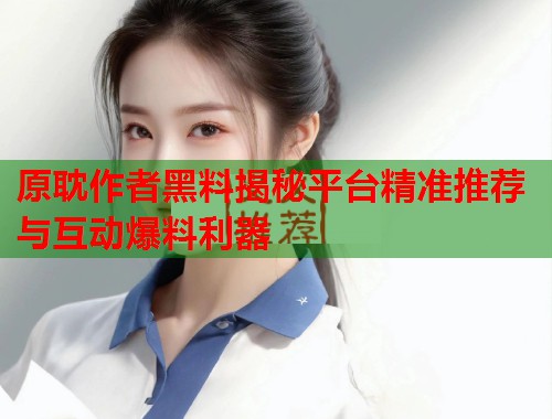 原耽作者黑料揭秘平台精准推荐与互动爆料利器  第2张