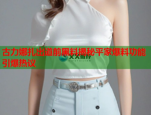 古力娜扎出道前黑料揭秘平家爆料功能引爆热议  第1张