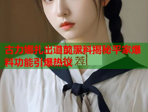 古力娜扎出道前黑料揭秘平家爆料功能引爆热议  第1张