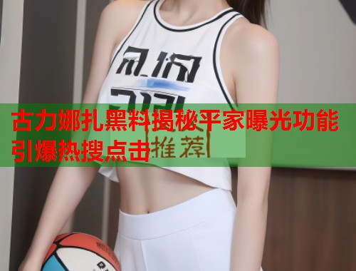 古力娜扎黑料揭秘平家曝光功能引爆热搜点击  第2张