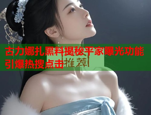 古力娜扎黑料揭秘平家曝光功能引爆热搜点击  第1张