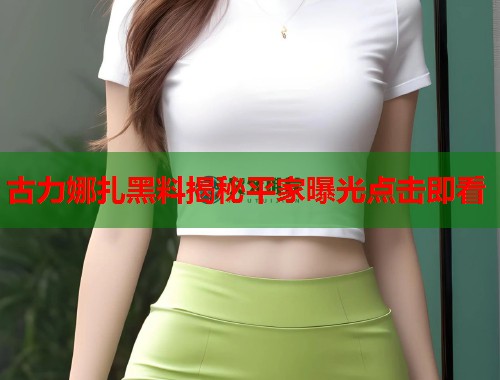 古力娜扎黑料揭秘平家曝光点击即看  第2张