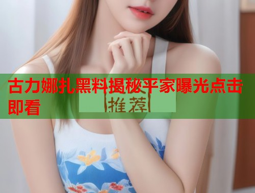 古力娜扎黑料揭秘平家曝光点击即看  第1张
