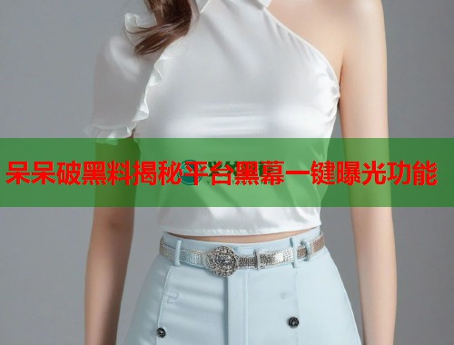 呆呆破黑料揭秘平台黑幕一键曝光功能  第1张