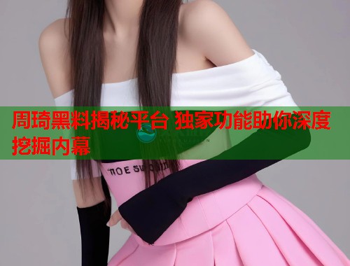 周琦黑料揭秘平台 独家功能助你深度挖掘内幕  第2张