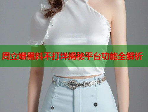 周立姗黑料不打烊揭秘平台功能全解析  第2张