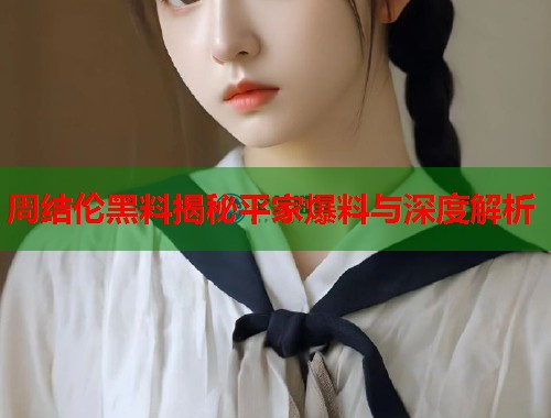 周结伦黑料揭秘平家爆料与深度解析  第2张