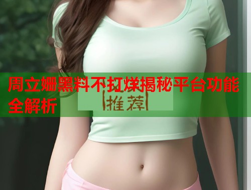 周立姗黑料不打烊揭秘平台功能全解析  第2张