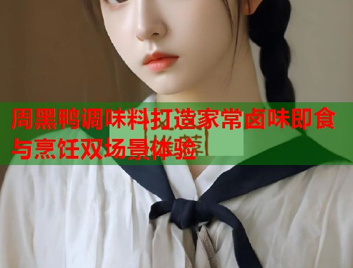 周黑鸭调味料打造家常卤味即食与烹饪双场景体验  第1张