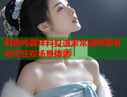 周黑鸭调味料打造家常卤味即食与烹饪双场景体验  第1张
