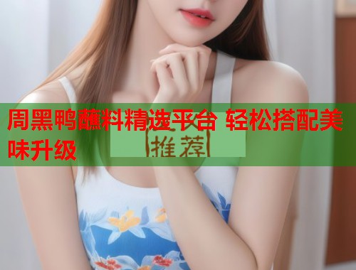 周黑鸭蘸料精选平台 轻松搭配美味升级  第2张