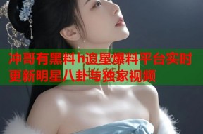 冲哥有黑料h追星爆料平台实时更新明星八卦与独家视频
