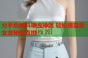 分手后黑料曝光神器 轻松揭露前女友秘密真相