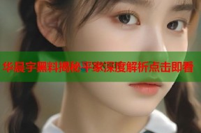 华晨宇黑料揭秘平家深度解析点击即看