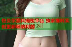包贝尔黑料揭秘平台 独家爆料实时更新吸睛利器