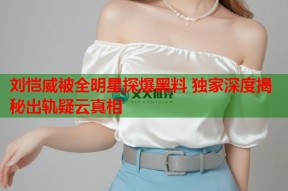 刘恺威被全明星探爆黑料 独家深度揭秘出轨疑云真相