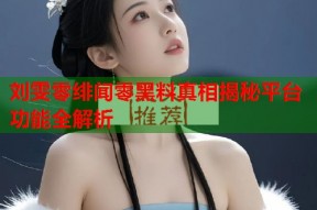 刘雯零绯闻零黑料真相揭秘平台功能全解析