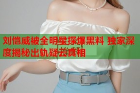 刘恺威被全明星探爆黑料 独家深度揭秘出轨疑云真相