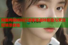 周黑鸭调味料打造家常卤味即食与烹饪双场景体验