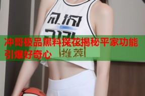 冲哥极品黑料探花揭秘平家功能引爆好奇心