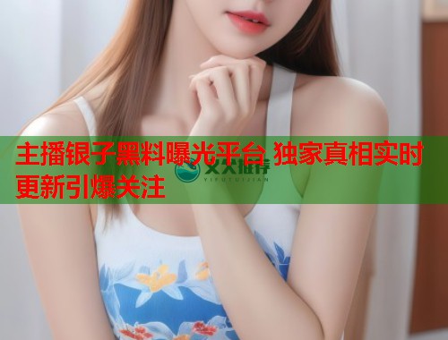 主播银子黑料曝光平台 独家真相实时更新引爆关注  第1张