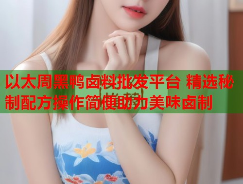 以太周黑鸭卤料批发平台 精选秘制配方操作简便助力美味卤制  第1张