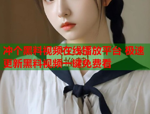 冲个黑料视频在线播放平台 极速更新黑料视频一键免费看  第2张