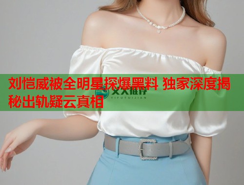 刘恺威被全明星探爆黑料 独家深度揭秘出轨疑云真相  第1张