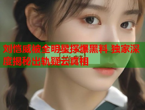 刘恺威被全明星探爆黑料 独家深度揭秘出轨疑云真相  第3张