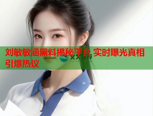 刘敏敏涵黑料揭秘平台 实时曝光真相引爆热议  第2张
