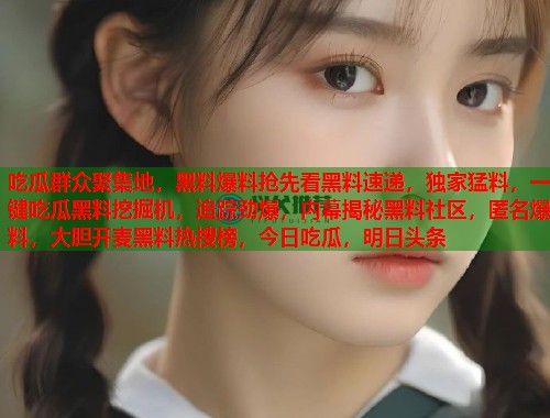 吃瓜群众聚集地,黑料爆料抢先看黑料速递,独家猛料,一键吃瓜黑料挖掘机,追踪劲爆,内幕揭秘黑料社区,匿名爆料,大胆开麦黑料热搜榜,今日吃瓜,明日头条 第1张 吃瓜群众聚集地,黑料爆料抢先看黑料速递,独家猛料,一键吃瓜黑料挖掘机,追踪劲爆,内幕揭秘黑料社区,匿名爆料,大胆开麦黑料热搜榜,今日吃瓜,明日头条 第1张